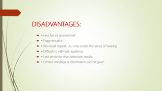 DISADVANTAGES:
 • Less future represented
 • Fragmentation
 • No visual appeal, i.e., only create the sense of hearing
 • Difficult to estimate audience
 • Less attractive than television media
 • Limited message is information can be given.
 