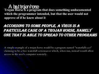 Trojan Horse is a program that does something undocumented which the programmer intended, but that the user would not approve of if he knew about it  According to some people, a virus is a particular case of a Trojan Horse, namely one that is able to spread to other programs  A simple example of a trojan horse would be a program named "waterfalls.scr" claiming to be a free waterfall screensaver which, when run, instead would allow access to the user's computer remotely. About trojan horse 