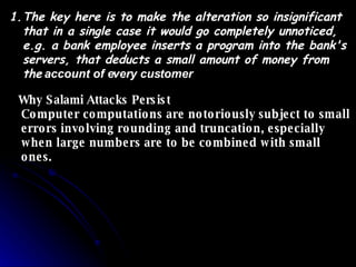 The key here is to make the alteration so insignificant that in a single case it would go completely unnoticed, e.g. a bank employee inserts a program into the bank's servers, that deducts a small amount of money from the   account of every customer   Why Salami Attacks Persist  Computer computations are notoriously subject to small errors involving rounding and truncation, especially when large numbers are to be combined with small ones.  