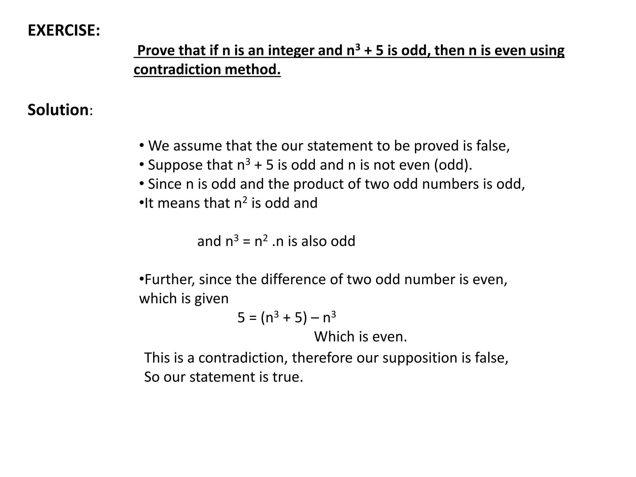 EXERCISE:
Prove that if n is an integer and n3 + 5 is odd, then n is even using
contradiction method.
Solution:
• We assume that the our statement to be proved is false,
• Suppose that n3 + 5 is odd and n is not even (odd).
• Since n is odd and the product of two odd numbers is odd,
•It means that n2 is odd and
and n3 = n2 .n is also odd
•Further, since the difference of two odd number is even,
which is given
5 = (n3 + 5) – n3
Which is even.
This is a contradiction, therefore our supposition is false,
So our statement is true.
 