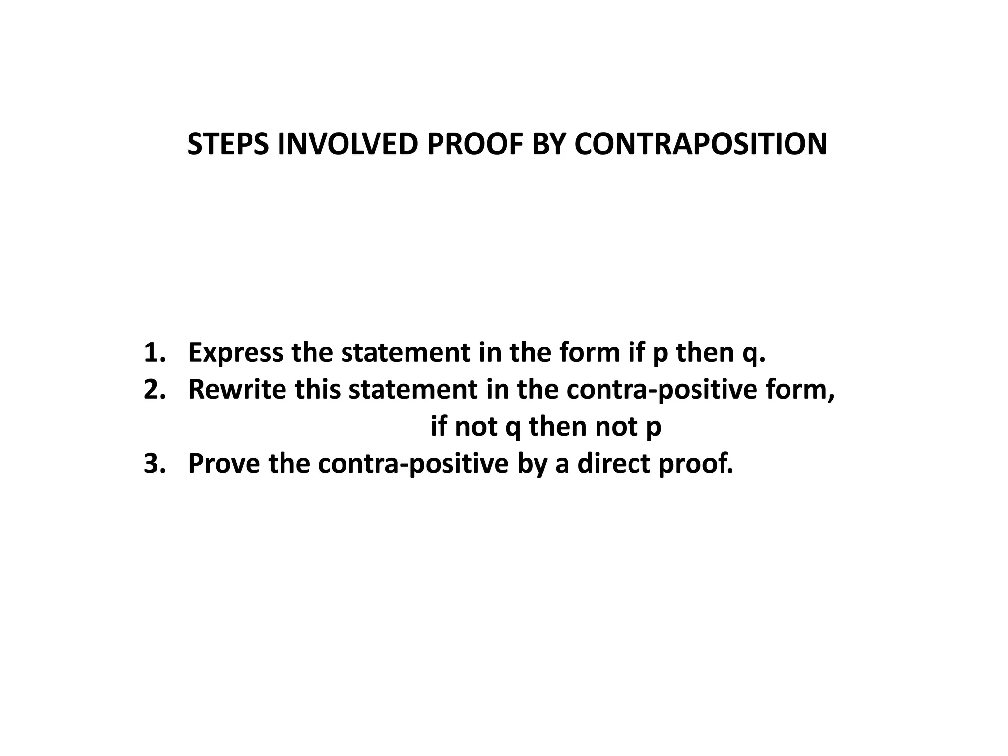 STEPS INVOLVED PROOF BY CONTRAPOSITION
1. Express the statement in the form if p then q.
2. Rewrite this statement in the contra-positive form,
if not q then not p
3. Prove the contra-positive by a direct proof.
 