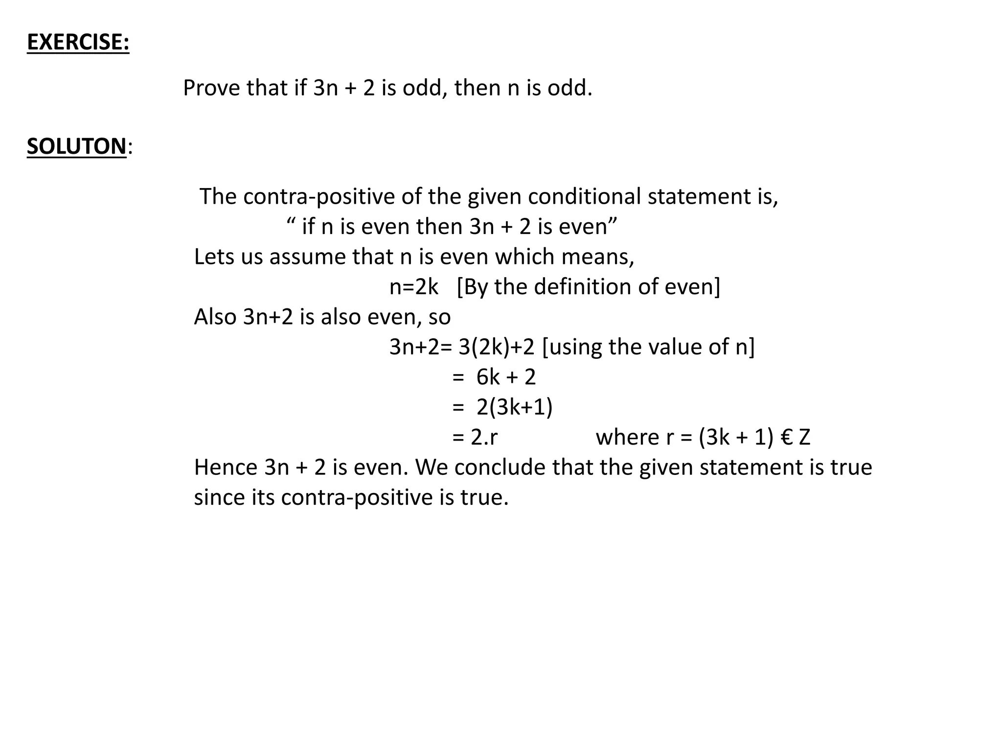 EXERCISE:
Prove that if 3n + 2 is odd, then n is odd.
SOLUTON:
The contra-positive of the given conditional statement is,
“ if n is even then 3n + 2 is even”
Lets us assume that n is even which means,
n=2k [By the definition of even]
Also 3n+2 is also even, so
3n+2= 3(2k)+2 [using the value of n]
= 6k + 2
= 2(3k+1)
= 2.r where r = (3k + 1) € Z
Hence 3n + 2 is even. We conclude that the given statement is true
since its contra-positive is true.
 