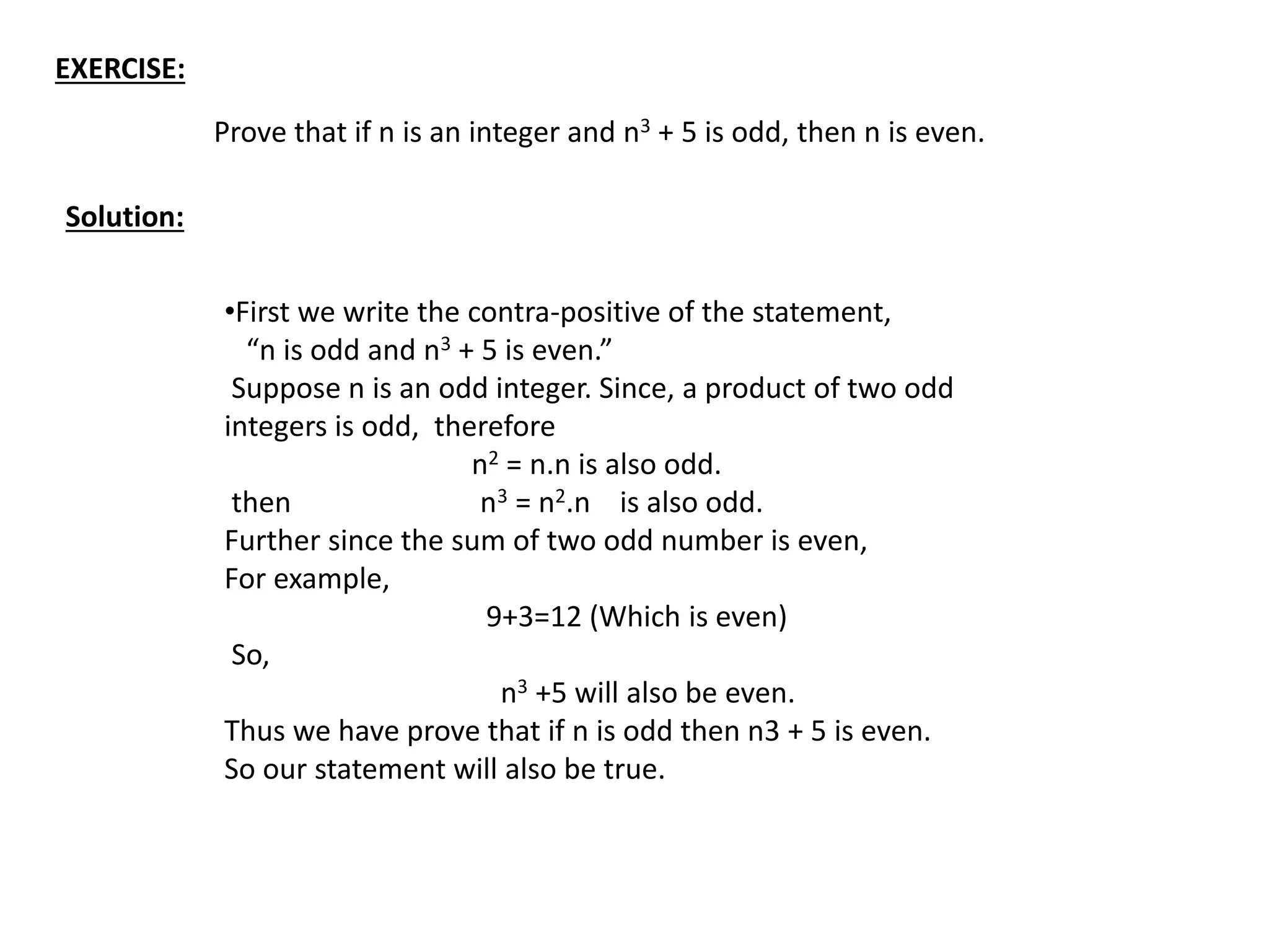 EXERCISE:
Prove that if n is an integer and n3 + 5 is odd, then n is even.
Solution:
•First we write the contra-positive of the statement,
“n is odd and n3 + 5 is even.”
Suppose n is an odd integer. Since, a product of two odd
integers is odd, therefore
n2 = n.n is also odd.
then n3 = n2.n is also odd.
Further since the sum of two odd number is even,
For example,
9+3=12 (Which is even)
So,
n3 +5 will also be even.
Thus we have prove that if n is odd then n3 + 5 is even.
So our statement will also be true.
 