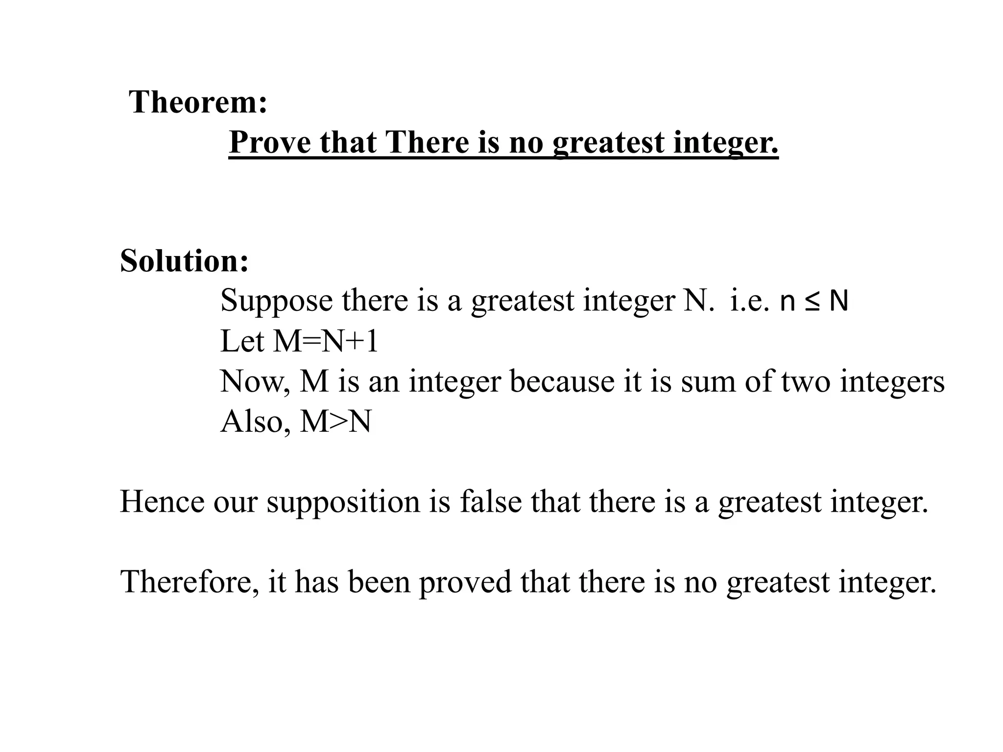Theorem:
Prove that There is no greatest integer.
Solution:
Suppose there is a greatest integer N. i.e. n ≤ N
Let M=N+1
Now, M is an integer because it is sum of two integers
Also, M>N
Hence our supposition is false that there is a greatest integer.
Therefore, it has been proved that there is no greatest integer.
 