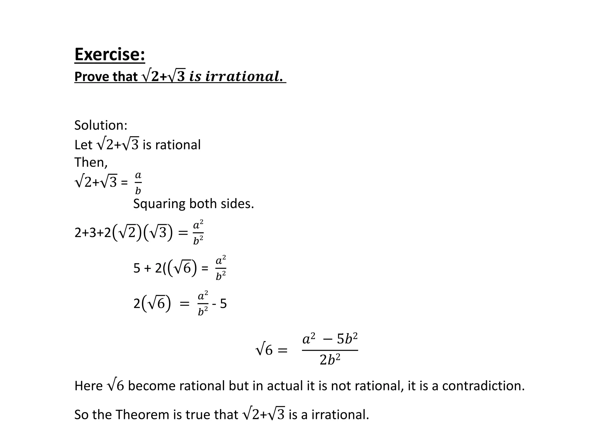 Exercise:
Prove that √𝟐+ 𝟑 𝒊𝒔 𝒊𝒓𝒓𝒂𝒕𝒊𝒐𝒏𝒂𝒍.
Solution:
Let √2+ 3 is rational
Then,
√2+ 3 =
𝑎
𝑏
Squaring both sides.
2+3+2 2 3 =
𝑎2
𝑏2
5 + 2( 6 =
𝑎2
𝑏2
2 6 =
𝑎2
𝑏2 - 5
√6 =
𝑎2 − 5𝑏2
2𝑏2
Here √6 become rational but in actual it is not rational, it is a contradiction.
So the Theorem is true that √2+ 3 is a irrational.
 