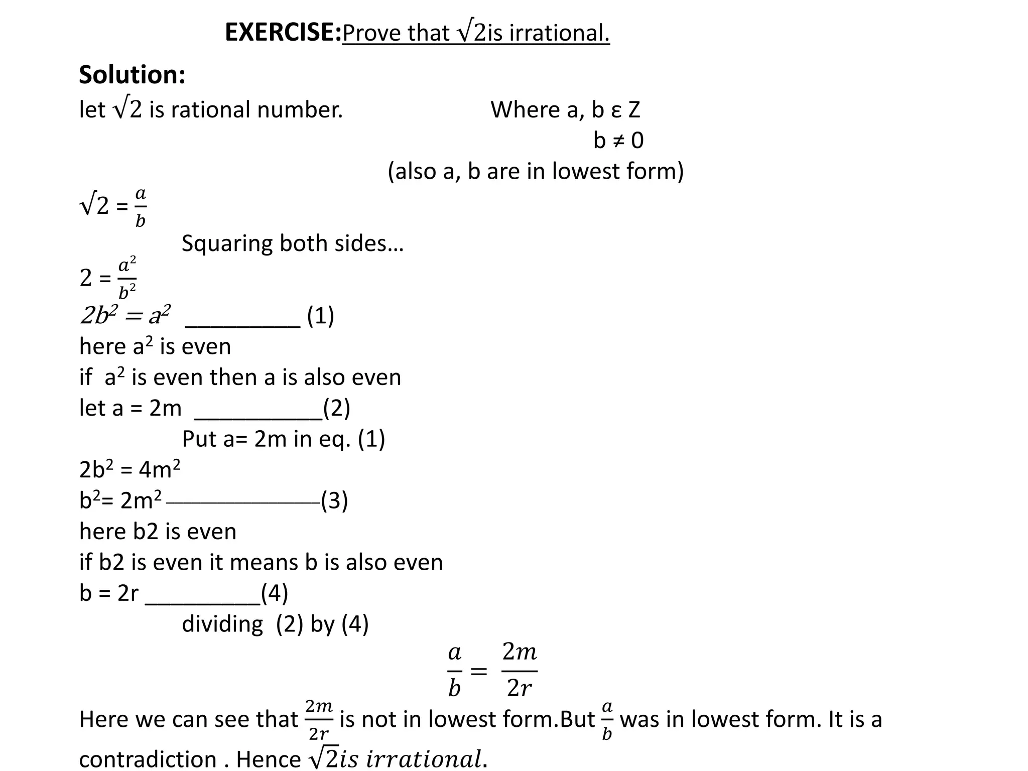 EXERCISE:Prove that √2is irrational.
Solution:
let √2 is rational number. Where a, b ε Z
b ≠ 0
(also a, b are in lowest form)
√2 =
𝑎
𝑏
Squaring both sides…
2 =
𝑎2
𝑏2
2b2 = a2 _________ (1)
here a2 is even
if a2 is even then a is also even
let a = 2m __________(2)
Put a= 2m in eq. (1)
2b2 = 4m2
b2= 2m2 __________________(3)
here b2 is even
if b2 is even it means b is also even
b = 2r _________(4)
dividing (2) by (4)
𝑎
𝑏
=
2𝑚
2𝑟
Here we can see that
2𝑚
2𝑟
is not in lowest form.But
𝑎
𝑏
was in lowest form. It is a
contradiction . Hence 2𝑖𝑠 𝑖𝑟𝑟𝑎𝑡𝑖𝑜𝑛𝑎𝑙.
 