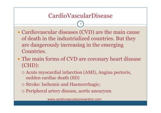 CardioVascularDisease
                                1

 C di
  Cardiovascular di
             l diseases (CVD) are th main cause
                                  the  i
  of death in the industrialized countries. But they
  are d
      dangerously increasing in th emerging
                 l i       i i the          i
  Countries.
 The main forms of CVD are coronary heart disease
  (CHD):
  Acute myocardial infarction (AMI), Angina pectoris,
   sudden cardiac death (SD)
  Stroke: Ischemic and Haemorrhagic;

  Peripheral artery disease, aortic aneurysm

             www.cardiovascularprevention.com
 