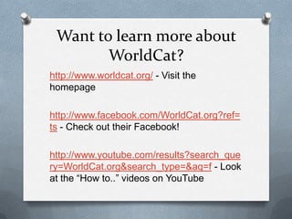 Want to learn more about
        WorldCat?
http://www.worldcat.org/ - Visit the
homepage

http://www.facebook.com/WorldCat.org?ref=
ts - Check out their Facebook!

http://www.youtube.com/results?search_que
ry=WorldCat.org&search_type=&aq=f - Look
at the “How to..” videos on YouTube
 