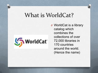 What is WorldCat?
         O WorldCat is a library
           catalog which
           combines the
           collections of over
           72,000 libraries in
           170 countries
           around the world.
           (Hence the name)
 