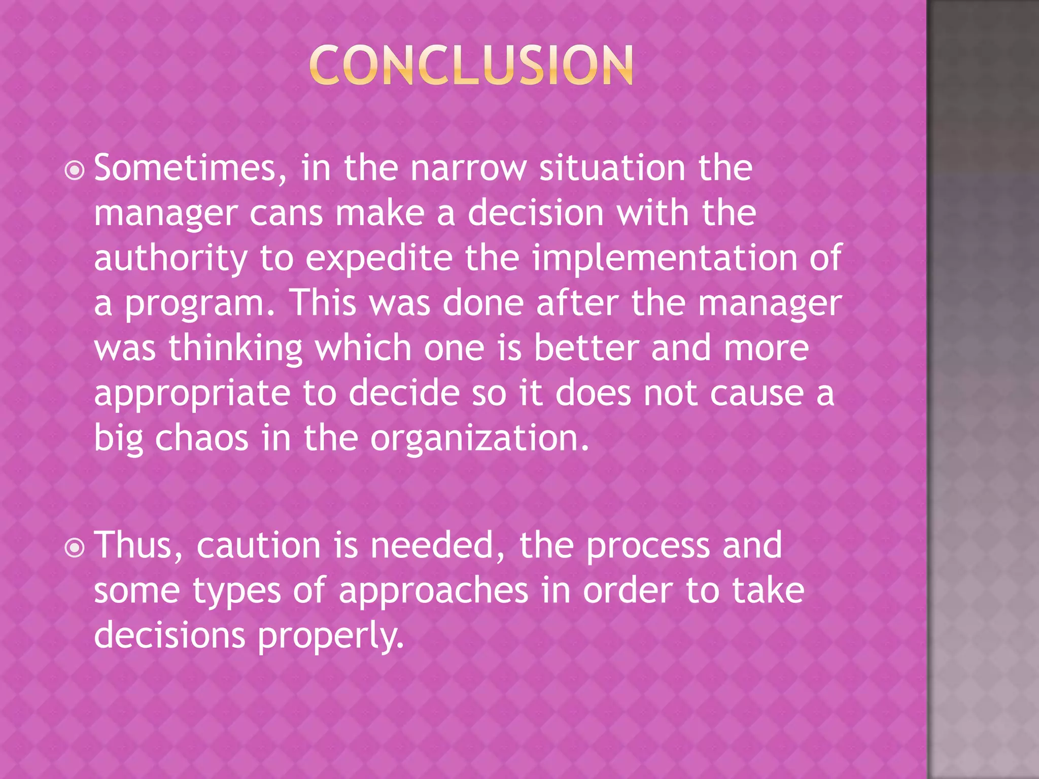  Sometimes,

in the narrow situation the
manager cans make a decision with the
authority to expedite the implementation of
a program. This was done after the manager
was thinking which one is better and more
appropriate to decide so it does not cause a
big chaos in the organization.

 Thus,

caution is needed, the process and
some types of approaches in order to take
decisions properly.

 