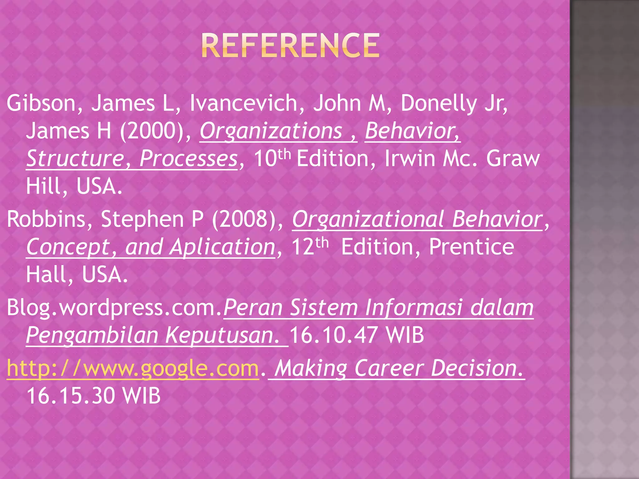 Gibson, James L, Ivancevich, John M, Donelly Jr,
James H (2000), Organizations , Behavior,
Structure, Processes, 10th Edition, Irwin Mc. Graw
Hill, USA.
Robbins, Stephen P (2008), Organizational Behavior,
Concept, and Aplication, 12th Edition, Prentice
Hall, USA.
Blog.wordpress.com.Peran Sistem Informasi dalam
Pengambilan Keputusan. 16.10.47 WIB
http://www.google.com. Making Career Decision.
16.15.30 WIB

 