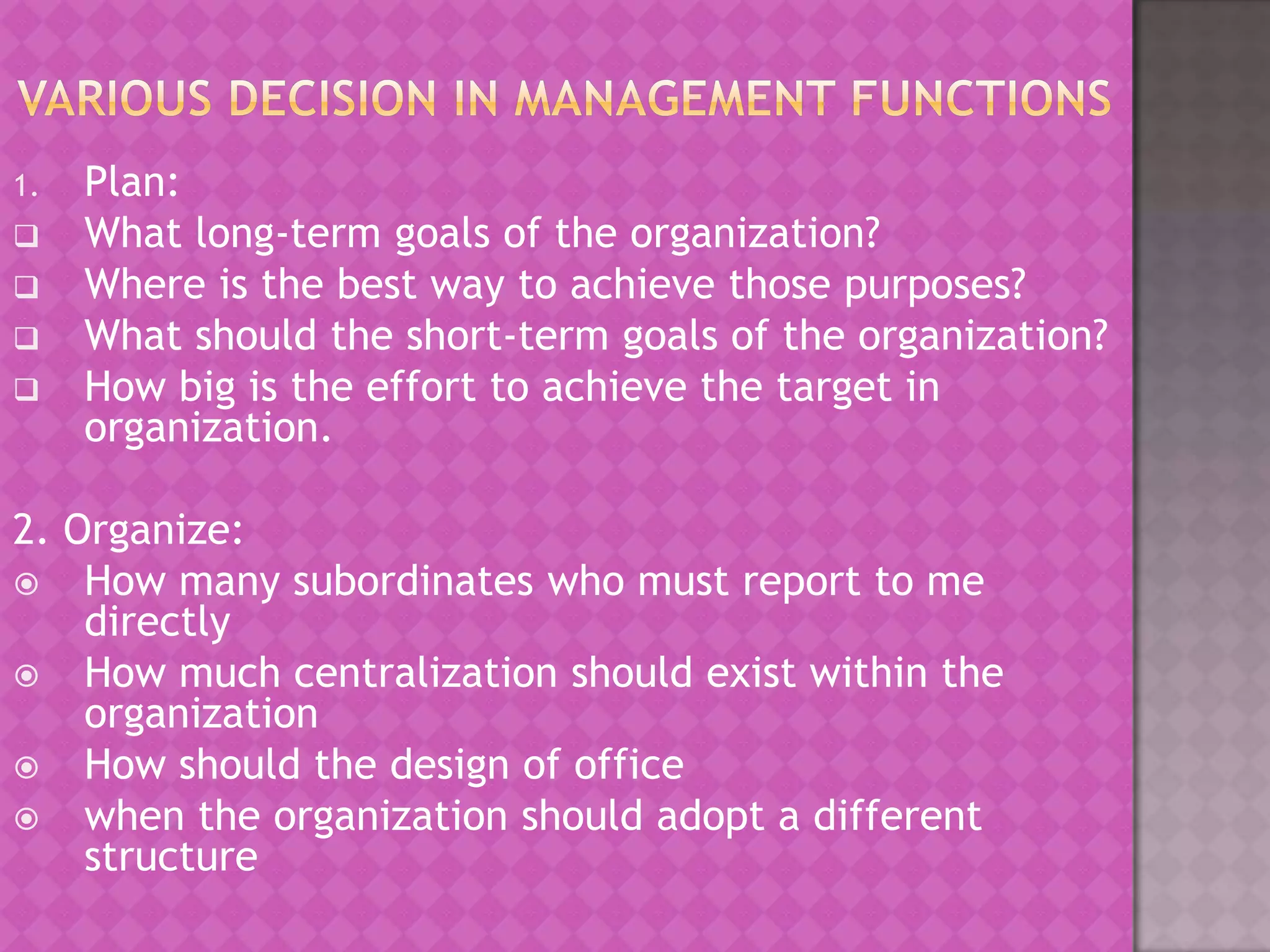 1.






Plan:
What long-term goals of the organization?
Where is the best way to achieve those purposes?
What should the short-term goals of the organization?
How big is the effort to achieve the target in
organization.

2. Organize:
 How many subordinates who must report to me
directly
 How much centralization should exist within the
organization
 How should the design of office
 when the organization should adopt a different
structure

 