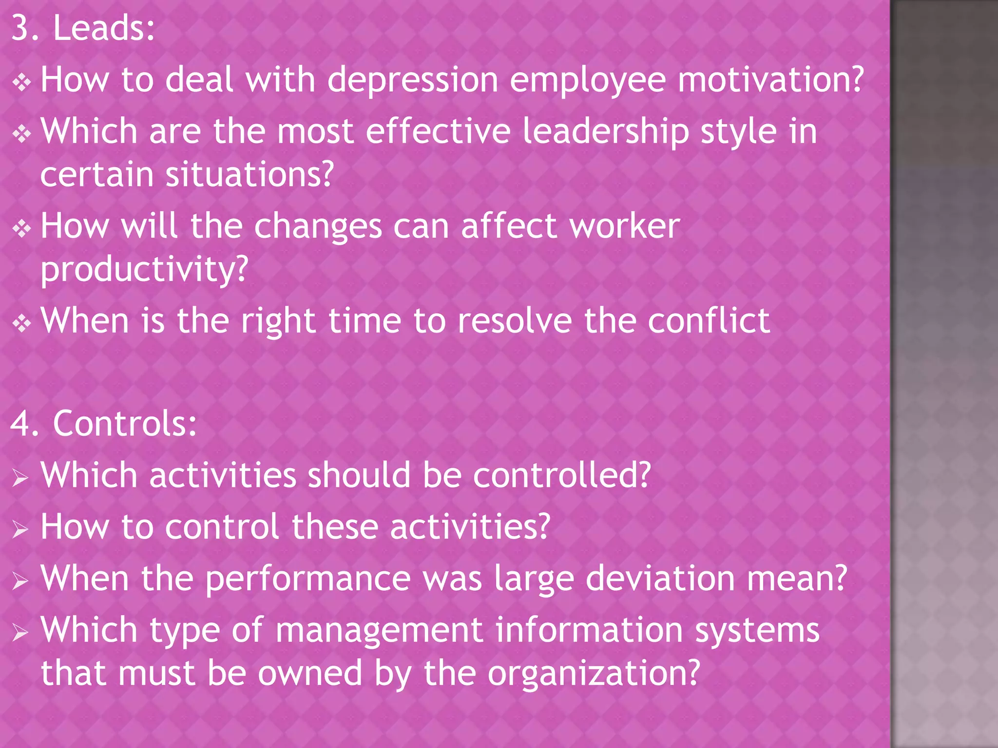 3. Leads:
 How to deal with depression employee motivation?
 Which are the most effective leadership style in
certain situations?
 How will the changes can affect worker
productivity?
 When is the right time to resolve the conflict

4. Controls:
 Which activities should be controlled?
 How to control these activities?
 When the performance was large deviation mean?
 Which type of management information systems
that must be owned by the organization?

 