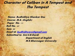 Character of Caliban in A Tempest and
The Tempest
Name- Budhiditya Shankar Das
Course- M.A. (English)
Paper No.- 11
Roll No.- 07
Sem- 03
Email Id- budhiditya900@gmail.com
Submitted to- Smt.S.B.Gardi
Department of English
M.K.Bhavnagar University
 