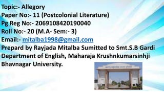 Topic:- Allegory
Paper No:- 11 (Postcolonial Literature)
Pg Reg No:- 2069108420190040
Roll No:- 20 (M.A- Sem:- 3)
Email:- mitalba1998@gmail.com
Prepard by Rayjada Mitalba Sumitted to Smt.S.B Gardi
Department of English, Maharaja Krushnkumarsinhji
Bhavnagar University.
 