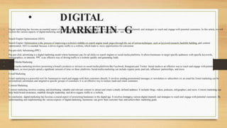 • DIGITAL
MARKETIN G
• Digital marketing has become an essential aspect of promoting businesses in the digitalage. It involves using various digital channels and strategies to reach and engage with potential customers. In this article, we will
explore the various aspects of digitalmarketing and how businesses can leverage them to grow their customer ase.
•
Search Engine Optimization (SEO)
• Search Engine Optimization is the process of improving a website'svisibilityon search engine result pagesthrough the use ofvarioustechniques such as keyword research, backlink building, and content
optimization. SEO is essential because it drives organic traffic to a website,which leads to more opportunitiesfor conversion.
• Pay-per-click Advertising (PPC)
• Pay-per-click advertising is a digital marketing model where businesses pay for ad clicks on search engines or social media platforms.It allowsbusinesses to target specific audiences with specific keywords,
demographics, or interests. PPC is an effective way of driving traffic to a website quickly and generating leads.
• Social MediaMarketing
• Social media marketing involves promoting a brand's products or services on social media platforms like Facebook, Instagram,and Twitter.Social media is an effective way to reach and engage withpotential
customers, as most people spend a significant amount of time on these platforms. Socialmedia marketing can include organic posts, paid ads, influencer partnerships, and more.
• EmailMarketing
• Email marketing isa powerful tool for businessesto reach and engage with their customers directly. It involves sending promotional messages or newsletters to subscribers on an email list.Email marketing can be
personalized, automated, and targeted to specific groups of customers.It is an effective way to nurture leads and retain customers.
• Content Marketing
• Content marketing involves creating and distributing valuable and relevant content to attract and retain a clearly defined audience. It includes blogs, videos, podcasts, infographics, and more. Content marketing can
help build brand awareness, establish thought leadership, and drive organic trafficto a website.
• In conclusion, digitalmarketing has become a crucial aspect of promoting businesses in the digital age. It involves leveragnig various digital channels and strategies to reach and engage with potential customers. By
understanding and implementing the various aspects of digitalmarketing, businesses can grow their customer base and achievetheir marketing goals.
 