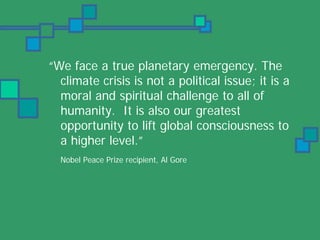 “We face a true planetary emergency. The
  climate crisis is not a political issue; it is a
  moral and spiritual challenge to all of
  humanity. It is also our greatest
  opportunity to lift global consciousness to
  a higher level.”
  Nobel Peace Prize recipient, Al Gore
 