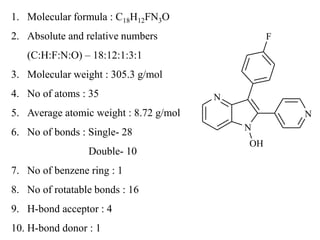 N
N
N
F
OH
1. Molecular formula : C18H12FN3O
2. Absolute and relative numbers
(C:H:F:N:O) – 18:12:1:3:1
3. Molecular weight : 305.3 g/mol
4. No of atoms : 35
5. Average atomic weight : 8.72 g/mol
6. No of bonds : Single- 28
Double- 10
7. No of benzene ring : 1
8. No of rotatable bonds : 16
9. H-bond acceptor : 4
10. H-bond donor : 1
 