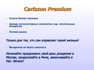 Carlsson Premium Услуги бизнес-авиации Аренда легкомоторных самолетов и др. летательных аппаратов Летная школа Только для тех, кто сам управляет своей жизнью! Вечеринки на борту самолета Начинайте праздновать свой день рождения в  Москве, продолжайте в Риме, заканчивайте в Лас- Вегасе! 
