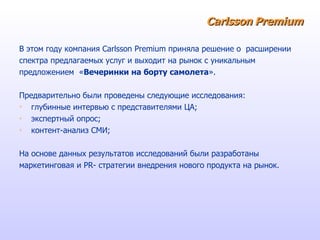 Carlsson   Premium В этом году компания  Carlsson Premium  приняла решение о  расширении  спектра предлагаемых услуг и выходит на рынок с уникальным  предложением  « Вечеринки на борту самолета ». Предварительно были проведены следующие исследования: глубинные интервью с представителями ЦА; экспертный опрос; контент-анализ СМИ; На основе данных результатов исследований были разработаны  маркетинговая и  PR - стратегии внедрения нового продукта на рынок. 