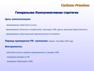 Carlsson   Premium Цель коммуникации :   формирование   известности услуги; формирование лояльности потребителей, партнеров, СМИ, других аудиторий общественности;   формирование инвестиционной привлекательности компании; Период проведения  PR - кампании :  Апрель- Сентябрь  2010  года Инструменты :   advertorial  (статьи в формате редакционных)  в  целевых  СМИ ; инициация   выходов на ТВ; инициация   публикаций в СМИ. Генеральная Коммуникативная стратегия 
