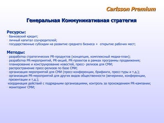 Carlsson   Premium Ресурсы: банковский кредит; личный капитал соучредителей; государственные субсидии на развитие среднего бизнеса +  открытие рабочих мест; Методы:  разработка стратегических PR-продуктов (концепция, комплексный медиа-план); разработка PR-мероприятий, PR-акций, PR-проектов в рамках программы продвижения; планирование и конструирование новостей, пресс- релизов для СМИ;  распространение пресс-релизов по базе СМИ;  организация мероприятий для СМИ (пресс-конференции, брифинги, пресс-туры и т.д.);  организация PR-мероприятий для других видов общественности (вечеринки, конференции,  презентации и т.д.);  координация действий с подрядными организациями, контроль за прохождением PR-кампании;  мониторинг СМИ;  Генеральная Коммуникативная стратегия 