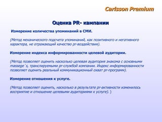 Carlsson   Premium Оценка  PR - кампании Измерение количества упоминаний в СМИ. (Метод механического подсчета упоминаний, как позитивного и негативного характера, не отражающий качество pr-воздействия).  Измерение индекса информированности целевой аудитории.  (Метод позволяет оценить насколько целевая аудитория знакома с основными  massege`s, транслируемыми pr-службой компании. Индекс информированности  позволяет оценить реальный коммуникационный охват pr-программ).  Измерение отношения к услуге.   (Метод позволяет оценить, насколько в результате pr-активности изменилось  восприятие и отношение целевыми аудиториями к услуге).  ) 