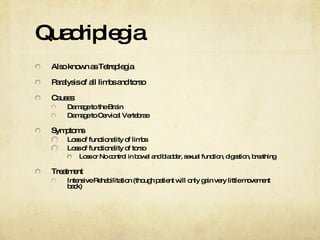 Quadriplegia Also known as Tetreplegia Paralysis of all limbs and torso Causes: Damage to the Brain Damage to Cervical Vertebrae Symptoms Loss of functionality of limbs Loss of functionality of torso Loss or No control in bowel and bladder, sexual function, digestion, breathing Treatment Intensive Rehabilitation (though patient will only gain very little movement back) 