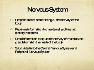 Nervous System Responsible for coordinating all the activity of the body Receives information from external and internal sensory receptors Uses information to adjust the activity of muscles and glands to match the needs of the body Subdivided into the Central Nervous System and Peripheral Nervous System 