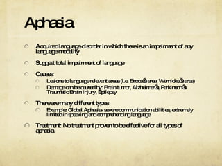 Aphasia Acquired language disorder in which there is an impairment of any language modality Suggest total impairment of language Causes: Lesions to language relevant areas (i.e. Broca’s area, Wernicke’s area) Damage can be caused by: Brain tumor, Alzheimer’s, Parkinson’s Traumatic Brain Injury, Epilepsy There are many different types Example: Global Aphasia- severe communication abilities, extremely limited in speaking and comprehending language Treatment: No treatment proven to be effective for all types of aphasia 