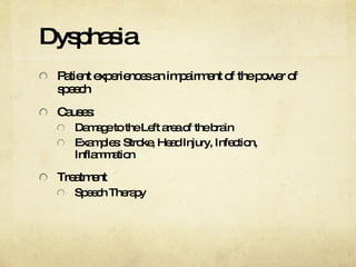 Dysphasia Patient experiences an impairment of the power of speech Causes: Damage to the Left area of the brain Examples: Stroke, Head Injury, Infection, Inflammation Treatment Speech Therapy 