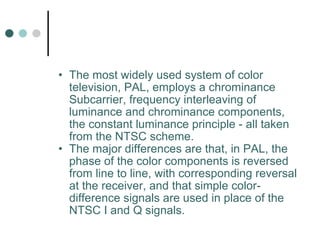 The most widely used system of color television, PAL, employs a chrominance Subcarrier, frequency interleaving of luminance and chrominance components, the constant luminance principle - all taken from the NTSC scheme.  The major differences are that, in PAL, the phase of the color components is reversed from line to line, with corresponding reversal at the receiver, and that simple color-difference signals are used in place of the NTSC I and Q signals.  