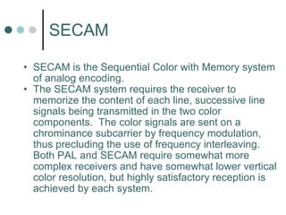 SECAM SECAM is the Sequential Color with Memory system of analog encoding.  The SECAM system requires the receiver to memorize the content of each line, successive line signals being transmitted in the two color components.  The color signals are sent on a chrominance subcarrier by frequency modulation, thus precluding the use of frequency interleaving.  Both PAL and SECAM require somewhat more complex receivers and have somewhat lower vertical color resolution, but highly satisfactory reception is achieved by each system.   