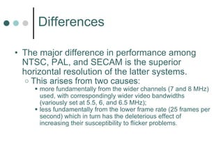 Differences The major difference in performance among NTSC, PAL, and SECAM is the superior horizontal resolution of the latter systems.   This arises from two causes:  more fundamentally from the wider channels (7 and 8 MHz) used, with correspondingly wider video bandwidths (variously set at 5.5, 6, and 6.5 MHz);  less fundamentally from the lower frame rate (25 frames per second) which in turn has the deleterious effect of increasing their susceptibility to flicker problems.   