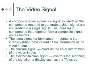The Video Signal A composite video signal is a signal in which all the components required to generate a video signal are embedded in a single signal. The three main components that together form a composite signal are as follows: The luma signal (or luminance) — contains the intensity (brightness or darkness) information of the video image The chroma signal — contains the color information of the video image The synchronization signal — controls the scanning of the signal on a display such as the TV screen 