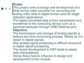 Scope: This project aims at design and development of a Multi format video converter for converting the analog video data to digital format used for target detection applications. The digital converted data is then compressed and transferred to the computing device such as a personal computer through USB/ Ethernet port. Objective: The transmission and storage of analog signals is tedious and time consuming process. Where as it is easier in digital signals.  Also analog signal processing is difficult compared to digital signal processing. The recent development in DSP leads to easier data manipulations.  Hence these factors influence in design and development of this module.   
