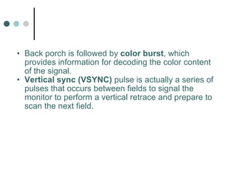 Back porch is followed by  color burst , which provides information for decoding the color content of the signal.  Vertical sync   (VSYNC)  pulse is actually a series of pulses that occurs between fields to signal the monitor to perform a vertical retrace and prepare to scan the next field. 