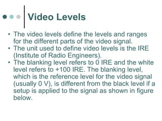 Video Levels The video levels define the levels and ranges for the different parts of the video signal.  The unit used to define video levels is the IRE (Institute of Radio Engineers).  The blanking level refers to 0 IRE and the white level refers to +100 IRE. The blanking level, which is the reference level for the video signal (usually 0 V), is different from the black level if a setup is applied to the signal as shown in figure below. 
