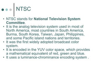 NTSC NTSC stands for  National Television System Committee . It is the analog television system used in most of North America, most countries in South America, Burma, South Korea, Taiwan, Japan, Philippines, and some Pacific island nations and territories. It was the first widely adopted broadcast color system.  It is encoded in the YUV color space, which provides a mathematical equivalent of red, green and blue.  It uses a luminance-chrominance encoding system . 