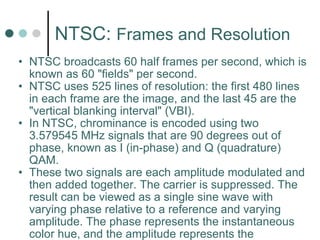 NTSC:  Frames and Resolution NTSC broadcasts 60 half frames per second, which is known as 60 "fields" per second. NTSC uses 525 lines of resolution: the first 480 lines in each frame are the image, and the last 45 are the "vertical blanking interval" (VBI). In NTSC, chrominance is encoded using two 3.579545 MHz signals that are 90 degrees out of phase, known as I (in-phase) and Q (quadrature) QAM.  These two signals are each amplitude modulated and then added together. The carrier is suppressed. The result can be viewed as a single sine wave with varying phase relative to a reference and varying amplitude. The phase represents the instantaneous color hue, and the amplitude represents the instantaneous color saturation.  