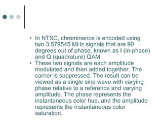 In NTSC, chrominance is encoded using two 3.579545 MHz signals that are 90 degrees out of phase, known as I (in-phase) and Q (quadrature) QAM.  These two signals are each amplitude modulated and then added together. The carrier is suppressed. The result can be viewed as a single sine wave with varying phase relative to a reference and varying amplitude. The phase represents the instantaneous color hue, and the amplitude represents the instantaneous color saturation.  