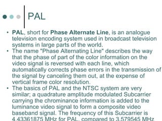 PAL PAL , short for  Phase Alternate Line , is an analogue television encoding system used in broadcast television systems in large parts of the world.  The name "Phase Alternating Line" describes the way that the phase of part of the color information on the video signal is reversed with each line, which automatically corrects phase errors in the transmission of the signal by canceling them out, at the expense of vertical frame color resolution.  The basics of PAL and the NTSC system are very similar; a quadrature amplitude modulated Subcarrier carrying the chrominance information is added to the luminance video signal to form a composite video baseband signal. The frequency of this Subcarrier is 4.43361875 MHz for PAL, compared to 3.579545 MHz for NTSC.  