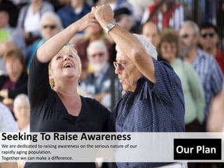 Seeking To Raise Awareness We are dedicated to raising awareness on the serious nature of our rapidly aging population.  Together we can make a difference.  Our Plan 