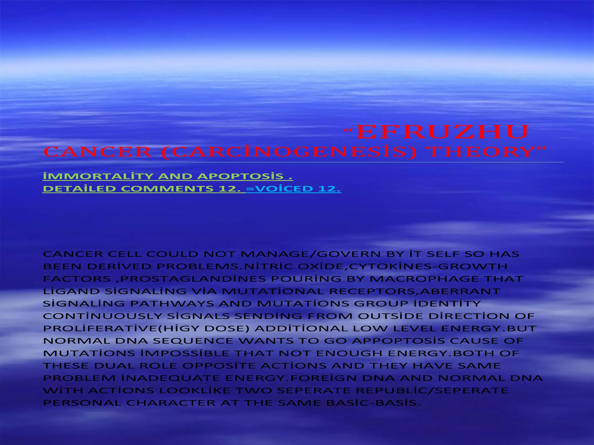 “EFRUZHU
CANCER (CARCİNOGENESİS) THEORY”
İMMORTALİTY AND APOPTOSİS .
DETAİLED COMMENTS 12. =VOİCED 12.
CANCER CELL COULD NOT MANAGE/GOVERN BY İT SELF SO HAS
BEEN DERİVED PROBLEMS.NİTRİC OXİDE,CYTOKİNES-GROWTH
FACTORS ,PROSTAGLANDİNES POURİNG BY MACROPHAGE THAT
LİGAND SİGNALİNG VİA MUTATİONAL RECEPTORS,ABERRANT
SİGNALİNG PATHWAYS AND MUTATİONS GROUP İDENTİTY
CONTİNUOUSLY SİGNALS SENDİNG FROM OUTSİDE DİRECTİON OF
PROLİFERATİVE(HİGY DOSE) ADDİTİONAL LOW LEVEL ENERGY.BUT
NORMAL DNA SEQUENCE WANTS TO GO APPOPTOSİS CAUSE OF
MUTATİONS İMPOSSİBLE THAT NOT ENOUGH ENERGY.BOTH OF
THESE DUAL ROLE OPPOSİTE ACTİONS AND THEY HAVE SAME
PROBLEM İNADEQUATE ENERGY.FOREİGN DNA AND NORMAL DNA
WİTH ACTİONS LOOKLİKE TWO SEPERATE REPUBLİC/SEPERATE
PERSONAL CHARACTER AT THE SAME BASİC-BASİS.