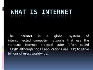 WHAT IS INTERNET


The      Internet     is   a    global    system     of
interconnected computer networks that use the
standard Internet protocol suite (often called
TCP/IP, although not all applications use TCP) to serve
billions of users worldwide. .
 