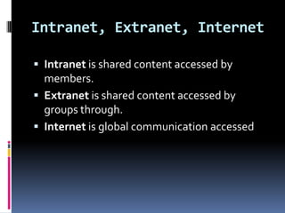 Intranet, Extranet, Internet

 Intranet is shared content accessed by
  members.
 Extranet is shared content accessed by
  groups through.
 Internet is global communication accessed
 