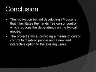 Conclusion
• The motivation behind developing i-Mouse is
  that it facilitates the hands free cursor control
  which reduces the dependency on the typical
  mouse.
• The project aims at providing a means of cursor
  control to disabled people and a new and
  interactive option to the existing users.
 