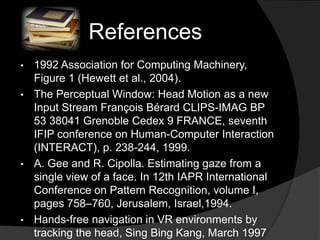 References
• 1992 Association for Computing Machinery,
  Figure 1 (Hewett et al., 2004).
• The Perceptual Window: Head Motion as a new
  Input Stream François Bérard CLIPS-IMAG BP
  53 38041 Grenoble Cedex 9 FRANCE, seventh
  IFIP conference on Human-Computer Interaction
  (INTERACT), p. 238-244, 1999.
• A. Gee and R. Cipolla. Estimating gaze from a
  single view of a face. In 12th IAPR International
  Conference on Pattern Recognition, volume I,
  pages 758–760, Jerusalem, Israel,1994.
• Hands-free navigation in VR environments by
  tracking the head, Sing Bing Kang, March 1997
 