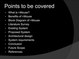 Points to be covered
•   What is i-Mouse?
•   Benefits of i-Mouse
•   Block Diagram of i-Mouse
•   Literature Survey
•   Existing System
•   Proposed System
•   Architectural design
•   System requirements
•   Conclusion
•   Future Scope
•   References
 