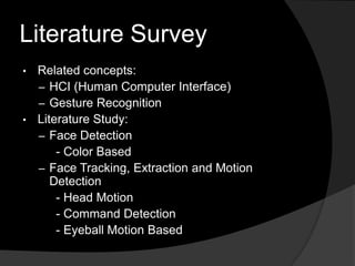 Literature Survey
• Related concepts:
  – HCI (Human Computer Interface)
  – Gesture Recognition
• Literature Study:
  – Face Detection
      - Color Based
  – Face Tracking, Extraction and Motion
     Detection
      - Head Motion
      - Command Detection
      - Eyeball Motion Based
 